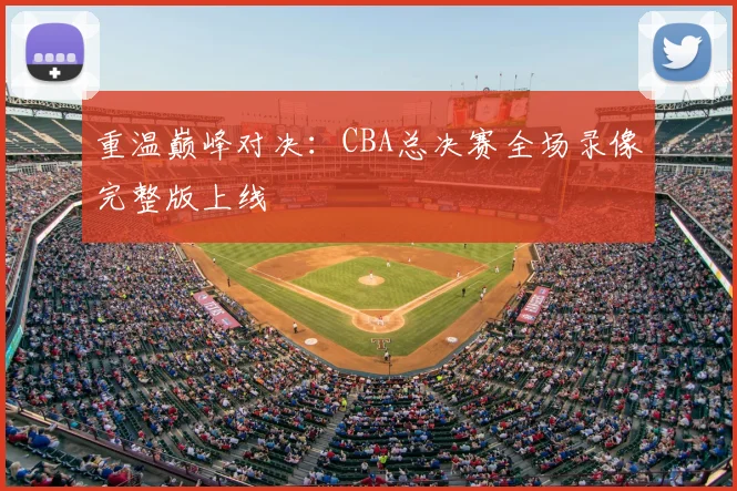 重温巅峰对决：CBA总决赛全场录像完整版上线