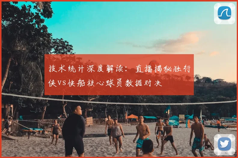 技术统计深度解读：直播揭秘独行侠vs快船核心球员数据对决