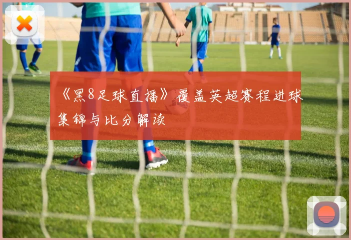 《黑8足球直播》覆盖英超赛程进球集锦与比分解读