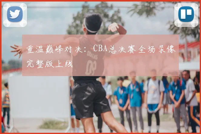 重温巅峰对决：CBA总决赛全场录像完整版上线