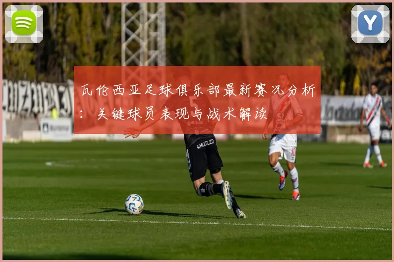 瓦伦西亚足球俱乐部最新赛况分析：关键球员表现与战术解读