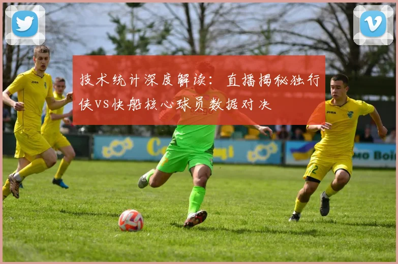 技术统计深度解读：直播揭秘独行侠vs快船核心球员数据对决