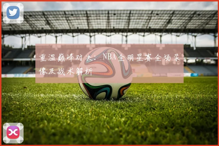 重温巅峰对决：NBA全明星赛全场录像及战术解析